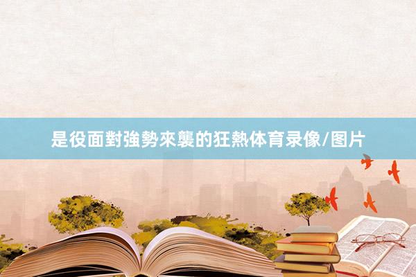 是役面對強勢來襲的狂熱体育录像/图片