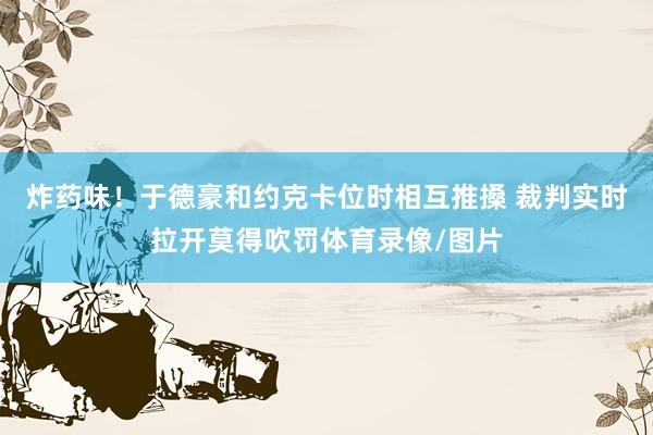 炸药味！于德豪和约克卡位时相互推搡 裁判实时拉开莫得吹罚体育录像/图片