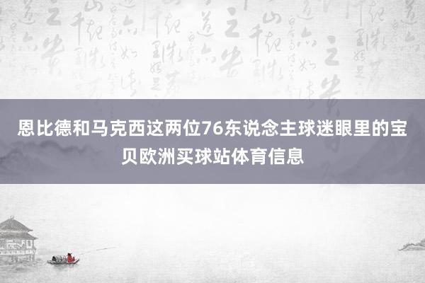 恩比德和马克西这两位76东说念主球迷眼里的宝贝欧洲买球站体育信息