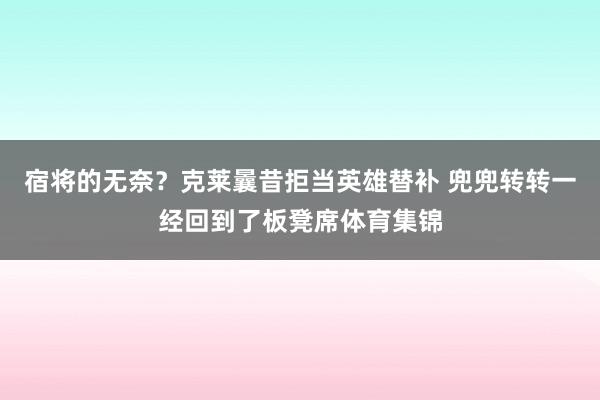 宿将的无奈?克莱曩昔拒当英雄替补 兜兜转转一经回到了板凳席体育集锦