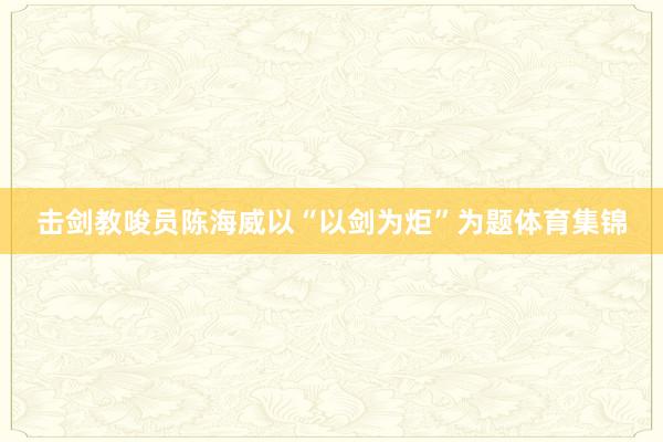 击剑教唆员陈海威以“以剑为炬”为题体育集锦