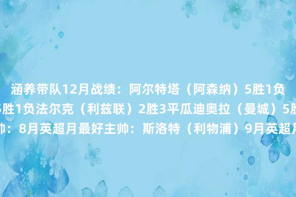 涵养带队12月战绩：阿尔特塔（阿森纳）5胜1负埃梅里（阿斯顿维拉）5胜1负法尔克（利兹联）2胜3平瓜迪奥拉（曼城）5胜本赛季此前月最好主帅：8月英超月最好主帅：斯洛特（利物浦）9月英超月最好主帅：格拉斯纳（水晶宫）10月英超月最好主帅：阿莫林（现下课）11月英超月最好主帅：马雷斯卡（现下课）    体育集锦