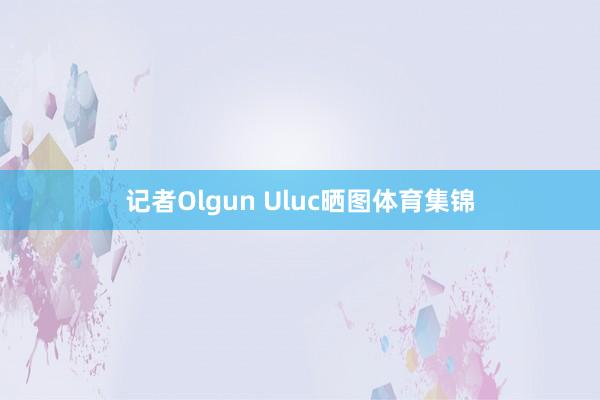 记者Olgun Uluc晒图体育集锦