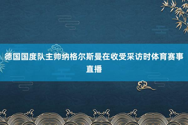 德国国度队主帅纳格尔斯曼在收受采访时体育赛事直播