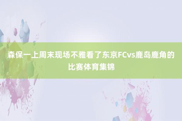 森保一上周末现场不雅看了东京FCvs鹿岛鹿角的比赛体育集锦
