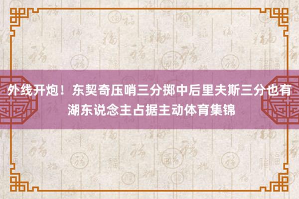 外线开炮！东契奇压哨三分掷中后里夫斯三分也有 湖东说念主占据主动体育集锦