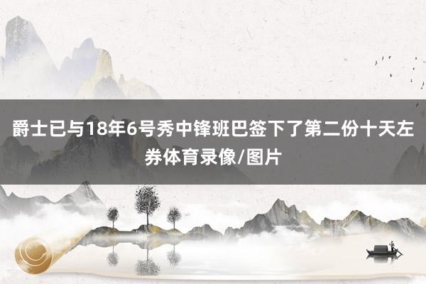 爵士已与18年6号秀中锋班巴签下了第二份十天左券体育录像/图片