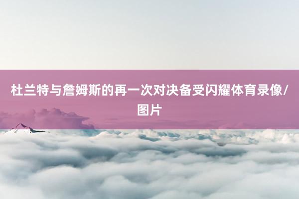杜兰特与詹姆斯的再一次对决备受闪耀体育录像/图片