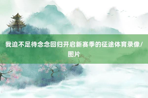 我迫不足待念念回归开启新赛季的征途体育录像/图片