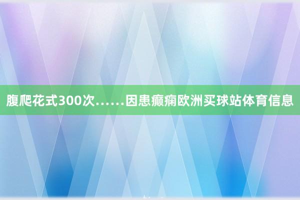 腹爬花式300次……　　因患癫痫欧洲买球站体育信息