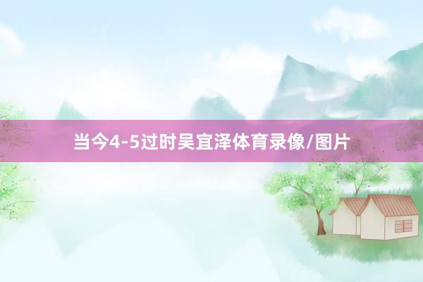 当今4-5过时吴宜泽体育录像/图片