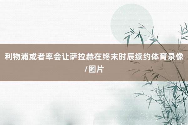 利物浦或者率会让萨拉赫在终末时辰续约体育录像/图片