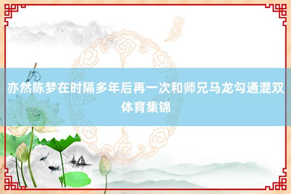 亦然陈梦在时隔多年后再一次和师兄马龙勾通混双体育集锦