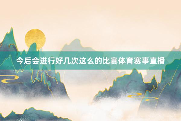 今后会进行好几次这么的比赛体育赛事直播