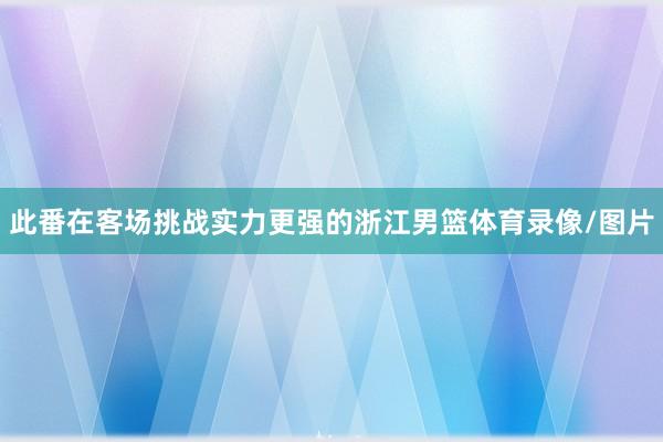 此番在客场挑战实力更强的浙江男篮体育录像/图片