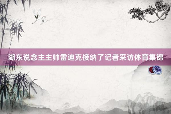 湖东说念主主帅雷迪克接纳了记者采访体育集锦