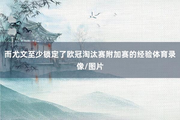 而尤文至少锁定了欧冠淘汰赛附加赛的经验体育录像/图片