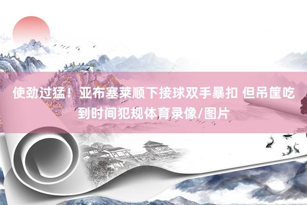使劲过猛！亚布塞莱顺下接球双手暴扣 但吊筐吃到时间犯规体育录像/图片