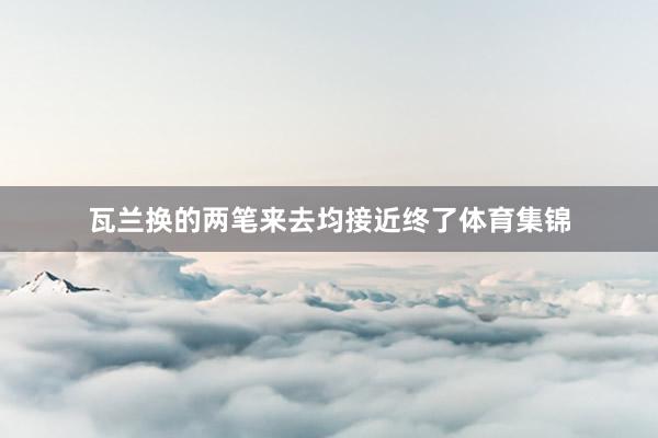瓦兰换的两笔来去均接近终了体育集锦