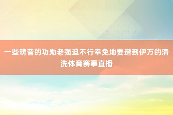 一些畴昔的功勋老强迫不行幸免地要遭到伊万的清洗体育赛事直播