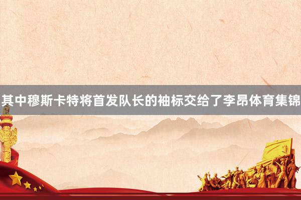其中穆斯卡特将首发队长的袖标交给了李昂体育集锦