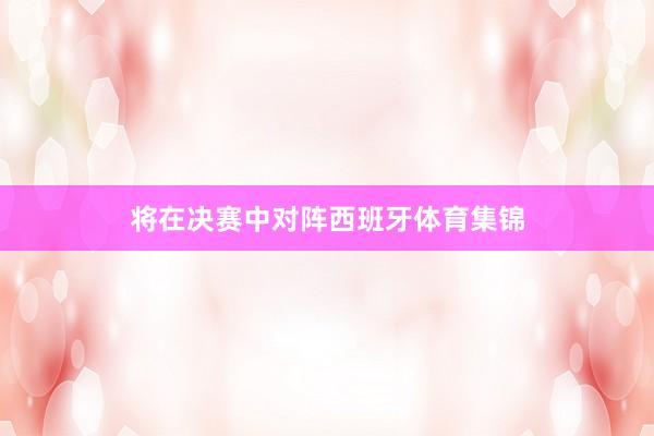 将在决赛中对阵西班牙体育集锦