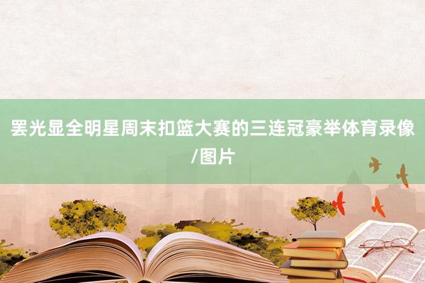 罢光显全明星周末扣篮大赛的三连冠豪举体育录像/图片