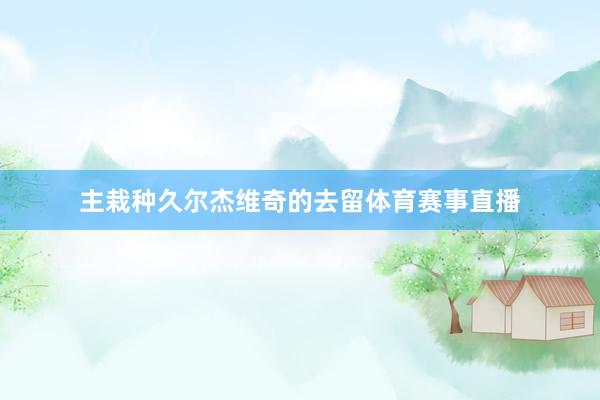 主栽种久尔杰维奇的去留体育赛事直播