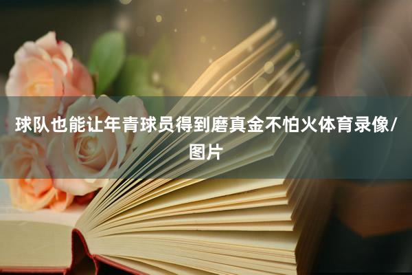 球队也能让年青球员得到磨真金不怕火体育录像/图片