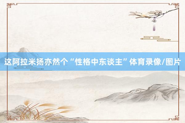 这阿拉米扬亦然个“性格中东谈主”体育录像/图片