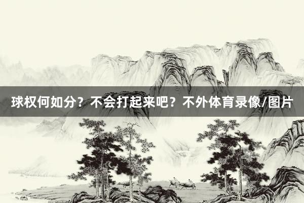 球权何如分?不会打起来吧?不外体育录像/图片