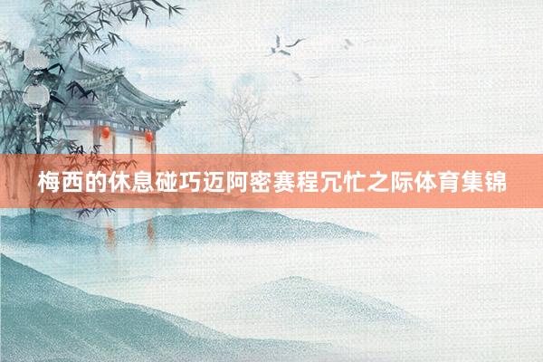 梅西的休息碰巧迈阿密赛程冗忙之际体育集锦
