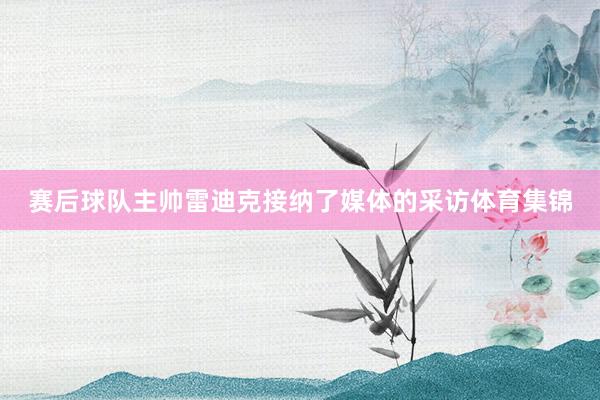 赛后球队主帅雷迪克接纳了媒体的采访体育集锦