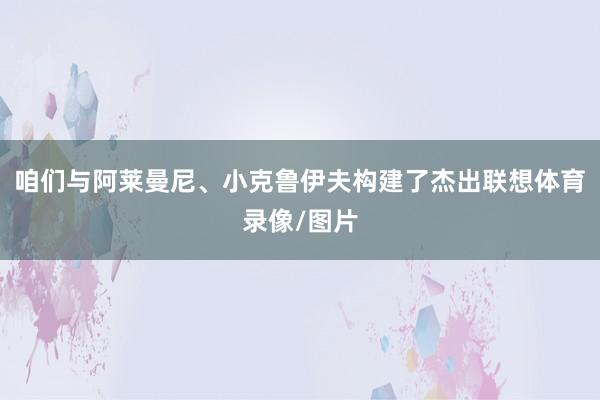 咱们与阿莱曼尼、小克鲁伊夫构建了杰出联想体育录像/图片