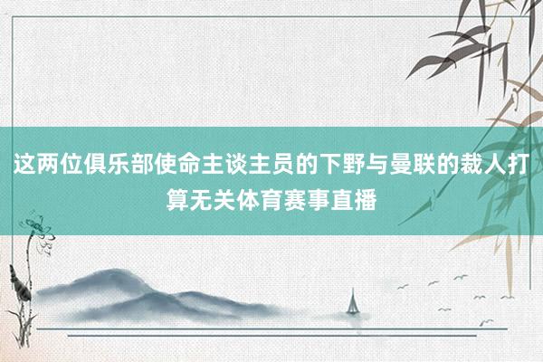 这两位俱乐部使命主谈主员的下野与曼联的裁人打算无关体育赛事直播