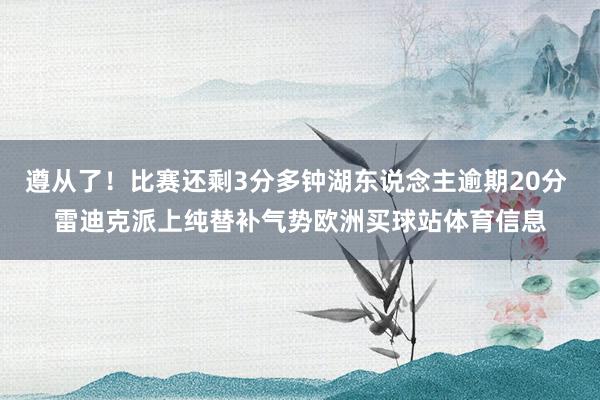 遵从了!比赛还剩3分多钟湖东说念主逾期20分 雷迪克派上纯替补气势欧洲买球站体育信息