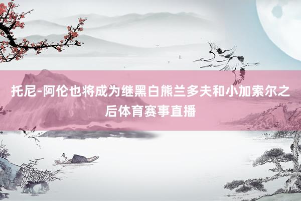 托尼-阿伦也将成为继黑白熊兰多夫和小加索尔之后体育赛事直播