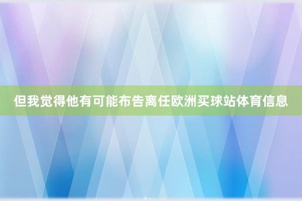 但我觉得他有可能布告离任欧洲买球站体育信息