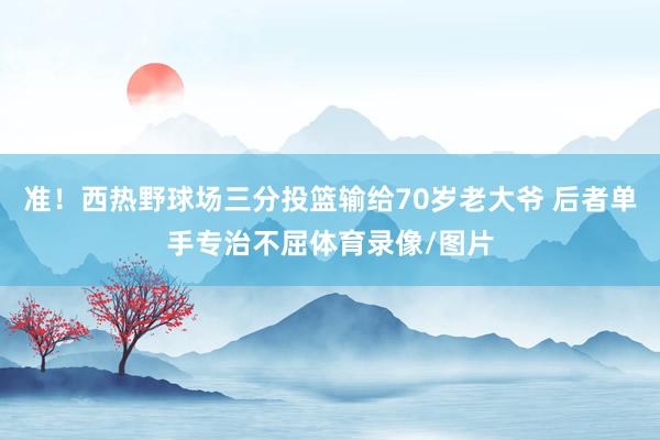 准！西热野球场三分投篮输给70岁老大爷 后者单手专治不屈体育录像/图片