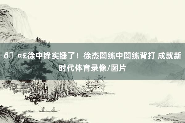 🤣徐中锋实锤了！徐杰闇练中闇练背打 成就新时代体育录像/图片