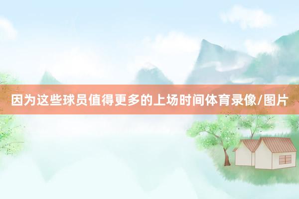因为这些球员值得更多的上场时间体育录像/图片