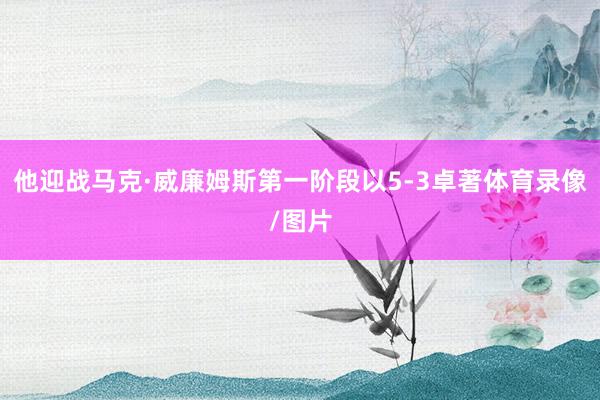 他迎战马克·威廉姆斯第一阶段以5-3卓著体育录像/图片