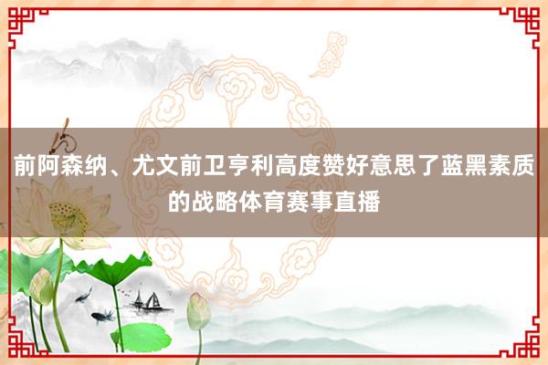 前阿森纳、尤文前卫亨利高度赞好意思了蓝黑素质的战略体育赛事直播