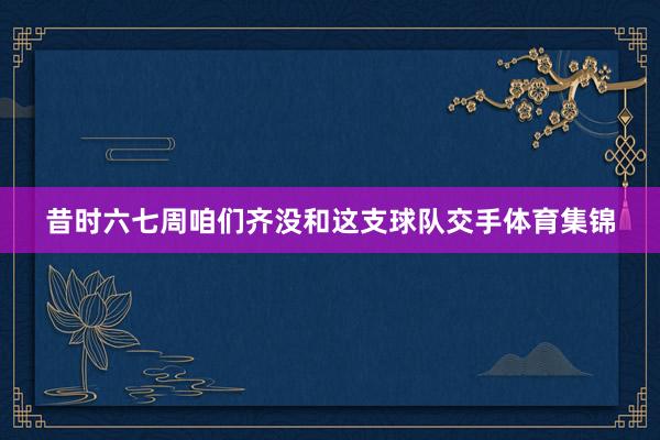 昔时六七周咱们齐没和这支球队交手体育集锦