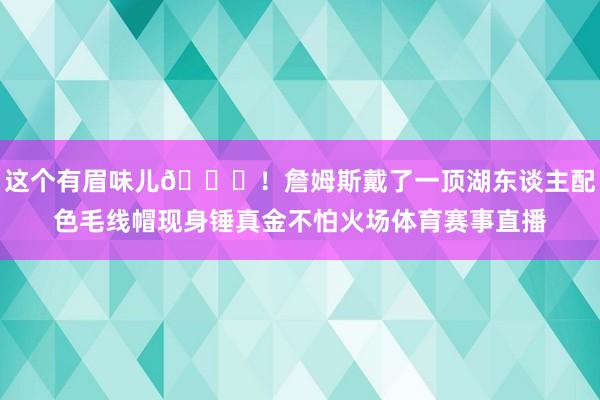 这个有眉味儿😎！詹姆斯戴了一顶湖东谈主配色毛线帽现身锤真金不怕火场体育赛事直播