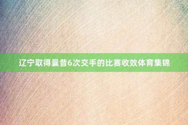辽宁取得曩昔6次交手的比赛收效体育集锦