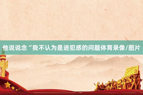 他说说念“我不认为是进犯感的问题体育录像/图片