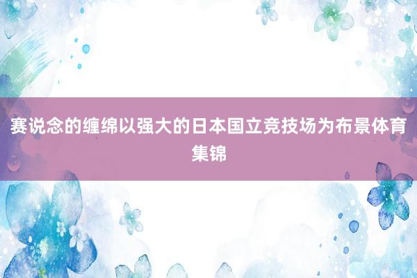 赛说念的缠绵以强大的日本国立竞技场为布景体育集锦
