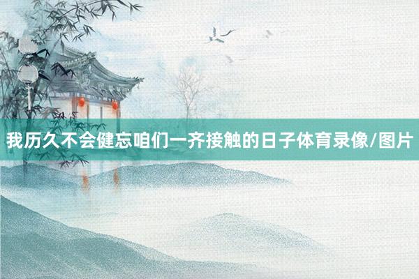 我历久不会健忘咱们一齐接触的日子体育录像/图片
