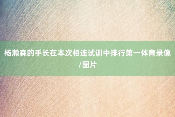 杨瀚森的手长在本次相连试训中排行第一体育录像/图片